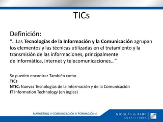 TICsDefinición:“…Las Tecnologías de la Información y la Comunicación agrupan los elementos y las técnicas utilizadas en el tratamiento y la transmisión de las informaciones, principalmente de informática, internet y telecomunicaciones…”Se pueden encontrar También comoTICsNTIC: Nuevas Tecnologías de la Información y de la ComunicaciónIT InformationTechnology (en ingles)