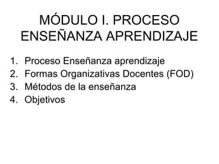 MÓDULO I. PROCESO
     ENSEÑANZA APRENDIZAJE
1.   Proceso Enseñanza aprendizaje
2.   Formas Organizativas Docentes (FOD)
3.   Métodos de la enseñanza
4.   Objetivos
 