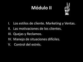 Módulo II
I.
II.
III.
IV.
V.

Los estilos de cliente. Marketing y Ventas.
Las motivaciones de los clientes.
Quejas y Reclamos.
Manejo de situaciones difíciles.
Control del estrés.

 