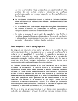 de ver y observar cómo trabaja un docente o par experimentado en dicha 
práctica. En este sentido constituyen situaciones de enseñanza 
privilegiadas aquellas que convocan a docentes con desempeño laboral en 
la misma área. 
 La introducción de elementos nuevos o inéditos en distintas situaciones 
exige reflexionar sobre nuevas configuraciones y compensa la tendencia a 
la automatización. 
 En la medida que las oportunidades de práctica incluyan la reflexión sobre 
las mismas, aumentarán las posibilidades de transferir, generalizar y 
recuperar aspectos pertinentes en distintas situaciones. 
 En vistas a favorecer la construcción de capacidades más flexibles y 
versátiles, las oportunidades de práctica debieran demandar la movilización 
y articulación de conocimientos diversos: más y menos concientes; más 
puntuales y más amplios, referidos a distintos contextos. 
Sobre la separación entre la teoría y la práctica 
La exigencia de integración entre teoría y práctica en la modalidad técnico 
profesional, no constituye un plus o adicional que se agrega a la enseñanza. Por el 
contrario no hay posibilidad de aprendizaje de capacidades complejas sin 
oportunidad de integración entre teoría y práctica. Tal como ya se mencionó las 
capacidades complejas movilizan distintos tipos de saberes entre los que se 
encuentran tanto leyes, principio, explicaciones de carácter teórico, como 
conocimientos, datos, particularidades y elementos prácticos. 
Por otro lado también es inherente al tipo de conocimientos que la modalidad 
promueve, la transferencia a distintos ámbitos y circunstancias. Dicha 
transferencia, supone tanto poder entender y resolver diferentes problemas 
prácticos a la luz de distintos elementos teóricos, como también la capacidad de 
recurrir a distintas experiencias prácticas para enriquecer y comprender los 
elementos teóricos que entran en juego en la resolución de diferentes problemas. 
Desde esta perspectiva podría pensarse que es primordialmente el tipo de 
contenidos que circulan en la modalidad lo que exigiría prever espacios 
sistemáticos de integración entre teoría y práctica si se trata de que los alumnos 
adquieran aprendizajes significativos y relevantes en las distintas especialidades. 
Este sentido es recuperado por la Res 47/ 09 CFE que expresa: 
“Si bien a lo largo del proceso formativo de un técnico estas capacidades y 
contenidos se entrecruzan y articulan de distintas maneras, implican distintos 
 