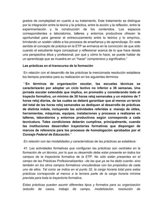 grados de complejidad en cuanto a su tratamiento. Este tratamiento se distingue 
por la integración entre la teoría y la práctica, entre la acción y la reflexión, entre la 
experimentación y la construcción de los contenidos. Los espacios 
correspondientes a laboratorios, talleres y entornos productivos ofrecen la 
oportunidad para generar el entrecruzamiento entre lo teórico y lo empírico, 
brindando un sostén válido a los procesos de enseñanza y de aprendizaje. En este 
sentido el concepto de práctica en la ETP se enmarca en la convicción de que sólo 
cuando el estudiante logra conceptuar y reflexionar acerca de lo que hace desde 
una perspectiva ética y profesional, por qué y cómo lo hace, se puede hablar de 
un aprendizaje que se muestra en un “hacer” comprensivo y significativo.” 
Las prácticas en el transcurso de la formación 
En relación con el desarrollo de las prácticas la mencionada resolución establece 
los tiempos previstos para su realización en los siguientes términos: 
“ En términos de organización escolar, las escuelas técnicas se 
caracterizarán por adoptar un ciclo lectivo no inferior a 36 semanas. Una 
jornada escolar extendida que implica, en promedio y considerando todo el 
trayecto formativo, un mínimo de 30 horas reloj semanales y un máximo de 7 
horas reloj diarias, de las cuales se deberá garantizar que al menos un tercio 
del total de las horas reloj semanales se dediquen al desarrollo de prácticas 
de distinta índole, incluyendo las actividades referidas a: manejo de útiles, 
herramientas, máquinas, equipos, instalaciones y procesos a realizarse en 
talleres, laboratorios y entornos productivos según corresponda a cada 
tecnicatura. Tales condiciones deberán cumplirse, principalmente, cuando 
las instituciones desarrollen trayectorias formativas que dispongan de 
marcos de referencia para los procesos de homologación aprobados por el 
Consejo Federal de Educación.” 
En relación con las modalidades y características de las prácticas se establece: 
41. Las actividades formativas que configuran las prácticas son centrales en la 
formación de un técnico, por lo que su desarrollo debe estar presente en todos los 
campos de la trayectoria formativa de la ETP. No sólo están presentes en el 
campo de las Prácticas Profesionalizantes –de las que ya se ha dado cuenta- sino 
también en los otros campos formativos vinculándose con los propósitos de cada 
uno de ellos. Tal como se indica en el punto 32, la carga horaria total para estas 
prácticas corresponde al menos a la tercera parte de la carga horaria mínima 
prevista para toda la trayectoria formativa. 
Estas prácticas pueden asumir diferentes tipos y formatos para su organización 
(estudio de casos, trabajo de campo, modelización, resolución de 
 