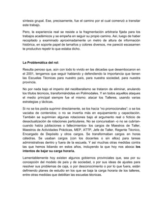 síntesis grupal. Ese, precisamente, fue el camino por el cual comenzó a transitar 
este trabajo. 
Pero, la experiencia real se resiste a la fragmentación arbitraria fijada para los 
trabajos académicos y se empeña en seguir su propio camino. Así, luego de haber 
recopilado y examinado aproximadamente un metro de altura de información 
histórica, en soporte papel de tamaños y colores diversos, me pareció escasamen 
te productivo repetir lo que estaba dicho. 
La Problemática del rol: 
Resulta penoso que, aún con todo lo vivido en las décadas que desembocaron en 
el 2001, tengamos que seguir hablando y defendiendo la importancia que tienen 
las Escuelas Técnicas para nuestro país, para nuestra sociedad, para nuestra 
provincia. 
No por nada bajo el imperio del neoliberalismo se trataron de eliminar, anulando 
los títulos técnicos, transformándolas en Polimodales. Y en todos aquellos ataques 
el medio principal siempre fue el mismo: atacar los Talleres, usando varias 
estrategias y tácticas. 
Si no se los podía suprimir directamente, se los hacía “no promocionales”; o se los 
vaciaba de contenidos; o no se invertía más en equipamiento y capacitación. 
También se suprimían algunas rotaciones bajo el argumento real o ficticio de 
desactualización de rotaciones particulares. No se concursaban -o no se cubrían-cuando 
había jubilaciones o fallecimientos- los cargos de Maestros de Taller, 
Maestros de Actividades Prácticas, MEP, ATTP, Jefe de Taller, Regente Técnico, 
Encargado de Depósito y otros cargos. Se transformaban cargos en horas 
cátedras. Se usaban cargos (con los docentes o sin ellos) para tareas 
administrativas dentro y fuera de la escuela. Y así muchas otras medidas contra 
las que hemos lidiando en estos años, incluyendo la que hoy nos aboca: los 
intentos de bajar su carga horaria. 
Lamentablemente hoy existen algunos gobiernos provinciales que, sea por su 
concepción del modelo de país y de sociedad, o por sus ideas de ajustes para 
resolver sus problemas de caja, o por desconocimiento o por lo que fuera, están 
definiendo planes de estudio en los que se baja la carga horaria de los talleres, 
entre otras medidas que debilitan las escuelas técnicas. 
 