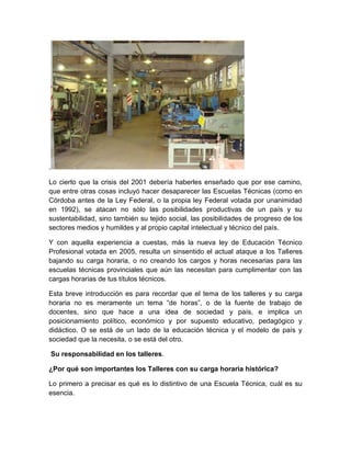 . 
Lo cierto que la crisis del 2001 debería haberles enseñado que por ese camino, 
que entre otras cosas incluyó hacer desaparecer las Escuelas Técnicas (como en 
Córdoba antes de la Ley Federal, o la propia ley Federal votada por unanimidad 
en 1992), se atacan no sólo las posibilidades productivas de un país y su 
sustentabilidad, sino también su tejido social, las posibilidades de progreso de los 
sectores medios y humildes y al propio capital intelectual y técnico del país. 
Y con aquella experiencia a cuestas, más la nueva ley de Educación Técnico 
Profesional votada en 2005, resulta un sinsentido el actual ataque a los Talleres 
bajando su carga horaria, o no creando los cargos y horas necesarias para las 
escuelas técnicas provinciales que aún las necesitan para cumplimentar con las 
cargas horarias de tus títulos técnicos. 
Esta breve introducción es para recordar que el tema de los talleres y su carga 
horaria no es meramente un tema “de horas”, o de la fuente de trabajo de 
docentes, sino que hace a una idea de sociedad y país, e implica un 
posicionamiento político, económico y por supuesto educativo, pedagógico y 
didáctico. O se está de un lado de la educación técnica y el modelo de país y 
sociedad que la necesita, o se está del otro. 
Su responsabilidad en los talleres. 
¿Por qué son importantes los Talleres con su carga horaria histórica? 
Lo primero a precisar es qué es lo distintivo de una Escuela Técnica, cuál es su 
esencia. 
 