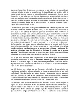 aumentan la cantidad de alumnos por docente en los talleres, o la supresión de 
materias, o bajar -o subir- la carga horaria de otras (Sí, porque también subir la 
carga horaria de una materia no esencial puede ir en desmedro de una buena 
formación, ya que sabemos que siempre si se sube por un lado se baja por otro, o 
peor aún, se incrementa innecesariamente la carga horaria de los alumnos por lo 
que ello también provoca, además de abandonos, licuación generalizada de 
contenidos, pues es sabido que la atención diaria y el nivel de exigencia cuando 
pasan las horas tienen sus límites.) 
La escuela es quien está en mejores condiciones de saber qué pasa con esos 
alumnos cuando se reciben, de cómo salen, de sus debilidades y fortalezas. Y 
sabe que en las últimas décadas las políticas ministeriales han contribuido a 
estafar a los alumnos, a sus familias, a la sociedad, pues salen muchas veces con 
un título con un conjunto de habilitaciones que no se corresponden con la realidad. 
Y la escuela sabe que se pueden hacer las cosas mejor y conoce los obstáculos 
que se encuentran para dar una mejor formación. Algunos difíciles de salvar, como 
los condicionantes sociales de muchos alumnos y otros temas que no dependen 
de la escuela o del propio sistema educativo (aunque la escuela casi siempre 
asume la responsabilidad de intentar compensar e integrar). Pero otras sí se 
pueden mejorar significativamente si se cambian políticas y actitudes del 
sistema educativo, sea del Ministerio o incluso de dentro de la propia 
escuela. Y también sabe que bajar la carga horaria en ciertas áreas y actividades 
educativas terminan implicando una mala formación del técnico. 
Por lo que en la discusión de la carga horaria de los talleres y de las actividades 
que hay que desarrolla en ellos, la clave está en qué tipo de técnico se quiere 
formar. Si un técnico “light”, de baja preparación profesional o un buen técnico. 
Algunos confunden o creen que el técnico es un operario, o un operario calificado. 
Pero no. Un técnico es otra cosa. 
La del técnico, entre otras, es una formación orientada a la apropiación de 
habilidades, actitudes, valores culturales y éticos correspondientes a un perfil 
profesional. Además implica un saber técnico y tecnológico con un sustento 
teórico y científico de base y una preparación para el desempeño en áreas de 
ocupaciones determinadas que exigen un conjunto de capacidades y habilidades 
técnicas específicas (ver documentación del INET para ampliar esto) 
Por ello está claro que ni la escuela ni los docentes pueden hacer milagros o 
lograr una buena formación de los estudiantes meramente con voluntarismo y 
buenos deseos. Y por si no se han dado cuenta los teóricos o políticos de bajar la 
carga horaria de los talleres, por ejemplo bajar dos horas los talleres equivale a 
que los alumnos tengan 216 horas menos de clase en los talleres en sus primeros 
 
