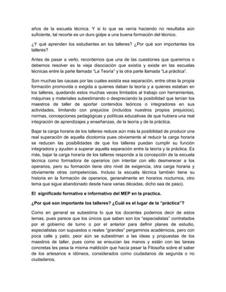 años de la escuela técnica. Y si lo que se venía haciendo no resultaba aún 
suficiente, tal recorte es un duro golpe a una buena formación del técnico. 
¿Y qué aprenden los estudiantes en los talleres? ¿Por qué son importantes los 
talleres? 
Antes de pasar a verlo, recordemos que una de las cuestiones que queremos o 
debemos resolver es la vieja disociación que existía y existe en las escuelas 
técnicas entre la parte llamada “La Teoría” y la otra parte llamada “La práctica”. 
Son muchas las causas por las cuales existía esa separación, entre otras la propia 
formación promovida o exigida a quienes daban la teoría y a quienes estaban en 
los talleres, quedando estos muchas veces limitados al trabajo con herramientas, 
máquinas y materiales subestimando o despreciando la posibilidad que tenían los 
maestros de taller de aportar contenidos teóricos o integradores en sus 
actividades, limitando con prejuicios (incluídos nuestros propios prejuicios), 
normas, concepciones pedagógicas y políticas educativas de que hubiera una real 
integración de aprendizajes y enseñanzas, de la teoría y de la práctica. 
Bajar la carga horaria de los talleres reduce aún más la posibilidad de producir una 
real superación de aquella dicotomía pues obviamente al reducir la carga horaria 
se reducen las posibilidades de que los talleres puedan cumplir su función 
integradora y ayuden a superar aquella separación entre la teoría y la práctica. Es 
más, bajar la carga horaria de los talleres responde a la concepción de la escuela 
técnica como formadora de operarios (sin intentar con ello desmerecer a los 
operarios, pero su formación tiene otro nivel de exigencia, otra carga horaria y 
obviamente otras competencias. Incluso la escuela técnica también tiene su 
historia en la formación de operarios, generalmente en horarios nocturnos, otro 
tema que sigue abandonado desde hace varias décadas, dicho sea de paso). 
El significado formativo e informativo del MEP en la practica. 
¿Por qué son importante los talleres? ¿Cuál es el lugar de la “práctica”? 
Como en general se subestima lo que los docentes podemos decir de estos 
temas, pues parece que los únicos que saben son los “especialistas” contratados 
por el gobierno de turno o por el anterior para definir planes de estudio, 
especialistas con supuestos o reales “grandes” pergaminos académicos, pero con 
poca calle y patio, peor aún se subestiman a las ideas y propuestas de los 
maestros de taller, pues como se ensucian las manos y están con las tareas 
concretas les pesa la misma maldición que hacía pesar la Filosofía sobre el saber 
de los artesanos e idóneos, considerados como ciudadanos de segunda o no 
ciudadanos. 
 