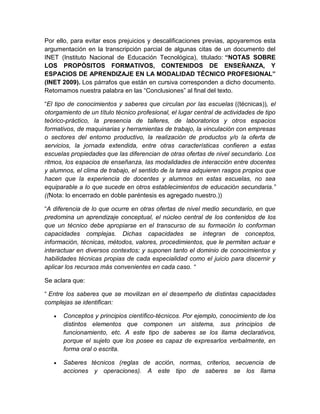 Por ello, para evitar esos prejuicios y descalificaciones previas, apoyaremos esta 
argumentación en la transcripción parcial de algunas citas de un documento del 
INET (Instituto Nacional de Educación Tecnológica), titulado: “NOTAS SOBRE 
LOS PROPÓSITOS FORMATIVOS, CONTENIDOS DE ENSEÑANZA, Y 
ESPACIOS DE APRENDIZAJE EN LA MODALIDAD TÉCNICO PROFESIONAL” 
(INET 2009). Los párrafos que están en cursiva corresponden a dicho documento. 
Retomamos nuestra palabra en las “Conclusiones” al final del texto. 
“El tipo de conocimientos y saberes que circulan por las escuelas ((técnicas)), el 
otorgamiento de un título técnico profesional, el lugar central de actividades de tipo 
teórico-práctico, la presencia de talleres, de laboratorios y otros espacios 
formativos, de maquinarias y herramientas de trabajo, la vinculación con empresas 
o sectores del entorno productivo, la realización de productos y/o la oferta de 
servicios, la jornada extendida, entre otras características confieren a estas 
escuelas propiedades que las diferencian de otras ofertas de nivel secundario. Los 
ritmos, los espacios de enseñanza, las modalidades de interacción entre docentes 
y alumnos, el clima de trabajo, el sentido de la tarea adquieren rasgos propios que 
hacen que la experiencia de docentes y alumnos en estas escuelas, no sea 
equiparable a lo que sucede en otros establecimientos de educación secundaria.” 
((Nota: lo encerrado en doble paréntesis es agregado nuestro.)) 
“A diferencia de lo que ocurre en otras ofertas de nivel medio secundario, en que 
predomina un aprendizaje conceptual, el núcleo central de los contenidos de los 
que un técnico debe apropiarse en el transcurso de su formación lo conforman 
capacidades complejas. Dichas capacidades se integran de conceptos, 
información, técnicas, métodos, valores, procedimientos, que le permiten actuar e 
interactuar en diversos contextos; y suponen tanto el dominio de conocimientos y 
habilidades técnicas propias de cada especialidad como el juicio para discernir y 
aplicar los recursos más convenientes en cada caso. “ 
Se aclara que: 
“ Entre los saberes que se movilizan en el desempeño de distintas capacidades 
complejas se identifican: 
 Conceptos y principios científico-técnicos. Por ejemplo, conocimiento de los 
distintos elementos que componen un sistema, sus principios de 
funcionamiento, etc. A este tipo de saberes se los llama declarativos, 
porque el sujeto que los posee es capaz de expresarlos verbalmente, en 
forma oral o escrita. 
 Saberes técnicos (reglas de acción, normas, criterios, secuencia de 
acciones y operaciones). A este tipo de saberes se los llama 
 