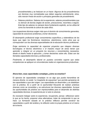 procedimentales y se traducen en un hacer. Algunos de los procedimientos 
son técnicas muy normalizadas que deben seguirse estrictamente; otros, 
sólo marcan líneas de acción o principios generales de procedimiento. 
 Saberes prácticos. Saberes de la experiencia, saberes procedimentales que 
no derivan de teorías (reglas de acción, precauciones, recorridos a seguir). 
Este tipo de saberes no siempre tiene fundamento explicito, se los utiliza tal 
como los transmite la cultura de cada oficio. 
Las ocupaciones técnicas exigen más que el dominio de conocimientos generales, 
capacidad de solucionar problemas y tomar decisiones. 
El desempeño profesional exige conocimientos específicos y sistemáticos de las 
leyes que rigen los fenómenos mecánicos, electrónicos, entre otros que se 
corresponden con las diversas especialidades de la educación técnico profesional. 
Exige asimismo la capacidad de organizar proyectos que integren diversas 
tecnologías; el técnico electrónico o el maestro mayor de obras tienen que 
aprender a integrar en un proyecto los recursos y conocimientos necesarios, 
desde el diseño hasta la ejecución, y tomar decisiones sobre ello. Éstas son las 
llamadas capacidades técnicas y profesionales. 
Finalmente, el desempeño laboral en puestos concretos supone que estas 
competencias se apliquen en circunstancias reales en organizaciones productivas. 
Ahora bien, esas capacidades complejas ¿cómo se enseñan? 
El ejercicio de capacidades complejas no es algo que pueda transmitirse de 
manera directa; no existe “un trasplante de esquemas” que permita apropiarse de 
las capacidades a que dan origen. Las capacidades se desarrollan y se estabilizan 
con la práctica. Es a partir de la oportunidad frecuente de realizar prácticas 
diversas como se consolidan y se estructuran las diversas capacidades. Aunque 
las oportunidades de práctica son imprescindibles para el desarrollo de distintas 
capacidades técnicas, la experiencia por sí sola no alcanza. 
Es necesario trabajar sobre la experiencia, recuperarla, pensar, reflexionar sobre 
lo que se ha hecho, proponer otras alternativas, tratar de comprender lo que se 
hace. La formación basada en la práctica reflexiva permite construir las 
capacidades a partir del análisis y la reflexión sobre la propia práctica en el marco 
de la teoría. 
 