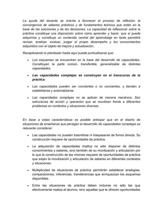 La ayuda del docente se orienta a favorecer el proceso de reflexión; la 
convergencia de saberes prácticos y de fundamentos teóricos que están en la 
base de las soluciones y de las decisiones. La capacidad de reflexionar sobre la 
práctica constituye una disposición sobre cómo aprender y hacer, que sí puede 
adquirirse y constituye un contenido central del aprendizaje en tanto permitirá 
revisar, analizar, evaluar, juzgar el propio desempeño y los conocimientos 
adquiridos con el objeto de mejora y actualización. 
Recapitulando lo planteado hasta aquí puede puntualizarse que: 
 Los esquemas se encuentran en la base del desarrollo de capacidades. 
Constituyen la parte común, transferible, generalizable de distintas 
capacidades. 
 Las capacidades complejas se construyen en el transcurso de la 
práctica. 
 Las capacidades pueden ser concientes o no concientes, y tienden a 
estabilizarse y automatizarse. 
 Las capacidades complejas no se aplican de manera mecánica. Son 
estructuras de acción y operación que se movilizan frente a diferentes 
problemas en contextos y situaciones diversas. 
En base a estas características es posible anticipar que en el diseño de 
situaciones de enseñanza que persigan el desarrollo de capacidades complejas es 
relevante considerar: 
 Las capacidades no pueden trasmitirse ni traspasarse de forma directa. Su 
construcción requiere de oportunidades de práctica. 
 La adquisición de capacidades implica no sólo disponer de distintos 
conocimientos y saberes, sino también de su movilización y articulación por 
lo que la construcción de las mismas requiere de oportunidades de práctica 
que exijan la movilización y articulación de saberes en diferentes contextos 
y situaciones. 
 Multiplicidad de situaciones de práctica permitirán establecer analogías, 
comparaciones, inferencias, transferencias que enriquezcan los esquemas 
disponibles. 
 Entre las situaciones de práctica deben incluirse no sólo las que 
efectivamente realiza el alumno, sino aquellas que le ofrecen oportunidades 
 