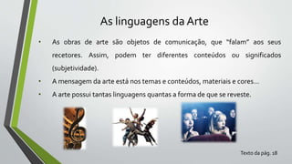 As linguagens da Arte
• As obras de arte são objetos de comunicação, que “falam” aos seus
recetores. Assim, podem ter diferentes conteúdos ou significados
(subjetividade).
• A mensagem da arte está nos temas e conteúdos, materiais e cores…
• A arte possui tantas linguagens quantas a forma de que se reveste.
Texto da pág. 18
 
