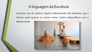 A linguagem da Escultura
• Escultura: arte de construir objetos tridimensionais não habitáveis, que o
homem pode apreciar ou mesmo mover. Ganha independência com o
Renascimento.
 