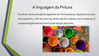 A linguagem da Pintura
• pintura: técnica de aplicar pigmento em forma pastosa, líquida ou em pó a
uma superfície, a fim de colori-la, atribuindo-lhe matizes, tons e texturas. É
a representação bidimensional visual através das cores.
 