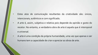 • Estes atos de comunicação resultantes da criatividade são: únicos,
intencionais; autênticos e com significado.
• A arte é, assim, subjetiva e relativa pois depende da opinião e gosto do
recetor. No entanto, a verdadeira obra de arte é aquela que é intemporal
e universal.
• A arte é uma condição da própria humanidade, uma vez que apenas o ser
humano tem a capacidade de criar e apreciar as obras de arte.
 