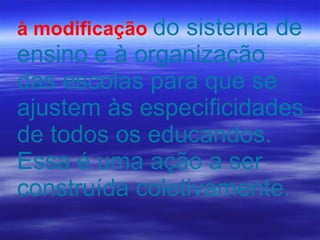 à modificação   do sistema de ensino e à organização das escolas para que se ajustem às especificidades de todos os educandos. Essa é uma ação a ser construída coletivamente. 