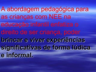 A abordagem pedagógica para as crianças com NEE na educação infantil enfatiza o direito de ser criança, poder   brincar e viver experiências significativas de forma lúdica e informal.  