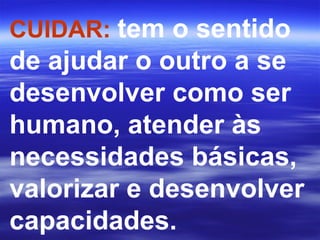 CUIDAR:  tem o sentido de ajudar o outro a se desenvolver como ser humano, atender às necessidades básicas, valorizar e desenvolver capacidades.  