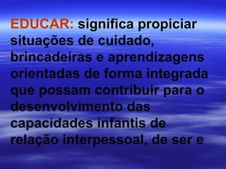 EDUCAR:  significa propiciar situações de cuidado, brincadeiras e aprendizagens orientadas de forma integrada que possam contribuir para o desenvolvimento das capacidades infantis de relação interpessoal, de ser e 