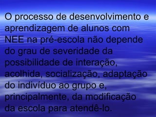 O processo de desenvolvimento e aprendizagem de alunos com NEE na pré-escola não depende do grau de severidade da  possibilidade de interação, acolhida, socialização, adaptação do indivíduo ao grupo e, principalmente, da modificação da escola para atendê-lo. 