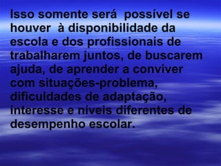 Isso somente será  possível se houver  à disponibilidade da escola e dos profissionais de trabalharem juntos, de buscarem ajuda, de aprender a conviver com situações-problema, dificuldades de adaptação, interesse e níveis diferentes de desempenho escolar. 