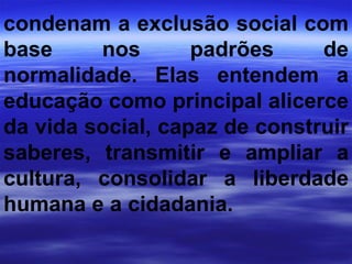 condenam a exclusão social com base nos padrões de normalidade. Elas entendem a educação como principal alicerce da vida social, capaz de construir saberes, transmitir e ampliar a cultura, consolidar a liberdade humana e a cidadania. 