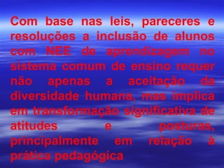 Com base nas leis, pareceres e resoluções a inclusão de alunos com NEE de aprendizagem no sistema comum de ensino requer não apenas a aceitação da diversidade humana, mas implica em transformação significativa de atitudes e posturas, principalmente em relação à prática pedagógica 