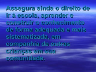 Assegura ainda o direito de ir à escola, aprender e construir o conhecimento de forma adequada e mais sistematizada, em companhia de outras crianças em sua comunidade. 