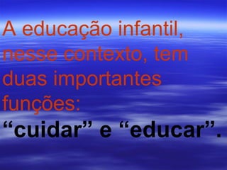 A educação infantil, nesse contexto, tem duas importantes funções:   “ cuidar” e “educar”.   