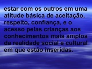 estar com os outros em uma atitude básica de aceitação, respeito, confiança, e o acesso pelas crianças aos conhecimentos mais amplos da realidade social e cultural em que estão inseridas.   