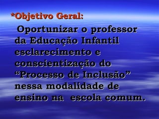 *Objetivo Geral: Oportunizar o professor da Educação Infantil esclarecimento e conscientização do “Processo de Inclusão” nessa modalidade de ensino na  escola comum. 