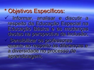 * Objetivos Específicos: Informar, analisar e discutir a respeito da Educação Especial na Educação Básica e às mudanças destas na perspectiva da Inclusão; Sensibilizar os professores quanto ao respeito às diferenças e a diversidade no processo de aprendizagem; 