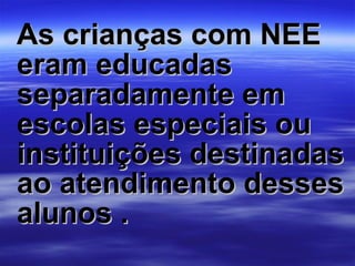 As crianças com NEE eram educadas separadamente em escolas especiais ou instituições destinadas ao atendimento desses alunos . 