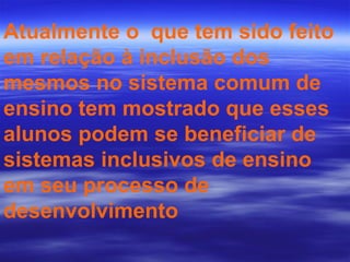 Atualmente o  que tem sido feito em relação à inclusão dos mesmos no sistema comum de ensino tem mostrado que esses alunos podem se beneficiar de sistemas inclusivos de ensino em seu processo de desenvolvimento 