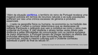 “Além da situação periférica, o território do reino de Portugal revelava uma inegável pobreza em termos de recursos naturais e as suas populações sofreram por isso uma crónica escassez de géneros e produtos essenciais. 
(…) nada na geografia física ou humana, na economia ou na tradição das regiões que o vieram a compor determinava que se destacasse da restante Península o retângulo que veio a constituir-se como o reino mais ocidental da Europa. E não obstante o atraso tantas vezes ditado pela distância e pelas dificuldades de comunicação com os centros europeus de maior dinamismo, a Portugal haviam de chegar também os efeitos das profundas alterações técnicas e das inovações nas atividades económicas, sociais e mesmo culturais que o Ocidente conheceu sobretudo a partir do final do século XI”. 
Rui Ramos, Nuno Gonçalo e Bernardo Vasconcelos , HISTÓRIA DE PORTUGAL, I volume, Expresso 
10 
 