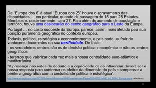 Da “Europa dos 6” à atual “Europa dos 28” houve o agravamento das disparidades… em particular, quando da passagem de 15 para 25 Estados- Membros e, posteriormente, para 27. Para além do aumento de população e território, houve uma deslocação do centro geográfico para o Leste da Europa. 
Portugal … no canto sudoeste da Europa, parece, assim, mais afetado pela sua posição puramente geográfica no contexto europeu. 
Todavia, política, estratégica e economicamente, o país pode usufruir de vantagens decorrentes da sua perificidade. De facto: 
-os verdadeiros centros são os de decisão política e económica e não os centros geográficos 
-teremos que valorizar cada vez mais a nossa centralidade euro-atlântica e mediterrânica. 
“A presença nas redes de decisão e a capacidade de as influenciar deverá ser a nossa resposta para contornar os efeitos da dimensão do país e compensar a periferia geográfica com a centralidade política e estratégica”. 
http://www.portugal.gov.pt/pt/GC15/Governo/Ministerios/MNE/Intervencoes/Pages/20040123_MNE_Int_SEAE_Europa.aspx(adaptado) 
11 
 