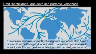 Uma “perificidade” que deve ser, portanto, valorizada 
12 
“Um oceano saudável, sustentável e seguro, é o principal ativo físico e sociocultural de Portugal, donde, tornar o país uma importante nação oceânica da Europa, deve ser entendido como um desígnio nacional”.  
