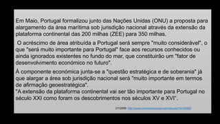 Em Maio, Portugal formalizou junto das Nações Unidas (ONU) a proposta para alargamento da área marítima sob jurisdição nacional através da extensão da plataforma continental das 200 milhas (ZEE) para 350 milhas. 
O acréscimo de área atribuída a Portugal será sempre "muito considerável", o que "será muito importante para Portugal" face aos recursos conhecidos ou ainda ignorados existentes no fundo do mar, que constituirão um "fator de desenvolvimento económico no futuro". 
À componente económica junta-se a "questão estratégica e de soberania" já que alargar a área sob jurisdição nacional será "muito importante em termos de afirmação geoestratégica". "A extensão da plataforma continental vai ser tão importante para Portugal no século XXI como foram os descobrimentos nos séculos XV e XVI“. 
2/7/2009 http://www.correiodosacores.net/view.php?id=24083 
 