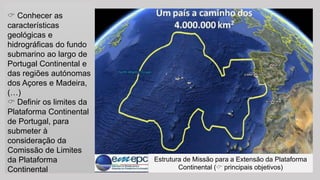Conhecer as características geológicas e hidrográficas do fundo submarino ao largo de Portugal Continental e das regiões autónomas dos Açores e Madeira, (…) 
Definir os limites da Plataforma Continental de Portugal, para submeter à consideração da Comissão de Limites da Plataforma Continental 
Estrutura de Missão para a Extensão da Plataforma Continental (principais objetivos)  