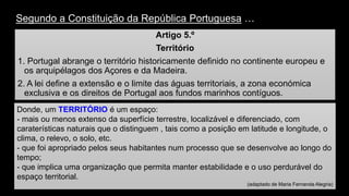 Segundo a Constituição da República Portuguesa… 
Artigo 5.º 
Território 
1. Portugal abrange o território historicamente definido no continente europeu e os arquipélagos dos Açores e da Madeira. 
2. A lei define a extensão e o limite das águas territoriais, a zona económica exclusiva e os direitos de Portugal aos fundos marinhos contíguos. 
Donde, um TERRITÓRIO é um espaço: 
-mais ou menos extenso da superfície terrestre, localizável e diferenciado, com caraterísticas naturais que o distinguem , tais como a posição em latitude e longitude, o clima, o relevo, o solo, etc. 
-que foi apropriado pelos seus habitantes num processo que se desenvolve ao longo do tempo; 
-que implica uma organização que permita manter estabilidade e o uso perdurável do espaço territorial. 
(adaptado de Maria Fernanda Alegria)  