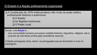 O Estado é a Nação politicamente organizada 
A Constituição de 1976 institucionalizou três níveis de poder político, juridicamente distintos e autónomos: 
O Estado 
As Regiões Autónomas 
O Poder Local. 
Donde, uma Naçãoé … 
-uma comunidade humana que possui unidade histórica, linguística, religiosa, isto é, conjunto de indivíduos unidos pela consciência nacional. 
A Nação portuguesa inclui, assim, os portugueses que se encontram a viver no estrangeiro.  