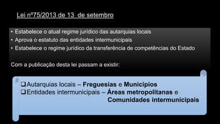 Lei nº75/2013 de 13 de setembro 
•Estabelece o atualregime jurídico das autarquias locais 
•Aprova o estatuto das entidades intermunicipais 
•Estabelece o regime jurídico da transferência de competências do Estado 
Com a publicação desta lei passam a existir: 
Autarquias locais –Freguesias e Municípios 
Entidades intermunicipais –Áreas metropolitanas e 
Comunidades intermunicipais  