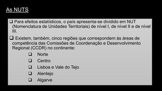 As NUTS 
Para efeitos estatísticos, o país apresenta-se dividido em NUT (Nomenclatura de Unidades Territoriais) de nível I, de nível II e de nível III. 
Existem, também, cinco regiões que correspondem às áreas de competência das Comissões de Coordenação e Desenvolvimento Regional (CCDR) no continente: 
Norte 
Centro 
Lisboa e Vale do Tejo 
Alentejo 
Algarve  