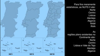Para fins meramente estatísticos, as NUTS II são: 
Norte 
Centro 
Lisboa 
Alentejo 
Algarve 
RAM 
RAA 
As 
regiões plano existentes no Continente são: 
Norte 
Centro 
Lisboa e Vale do Tejo 
Alentejo 
Algarve  