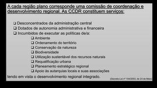 A cada região plano corresponde uma comissão de coordenação e desenvolvimento regional. As CCDR constituem serviços: 
Desconcentrados da administração central 
Dotados de autonomia administrativa e financeira 
Incumbidos de executar as políticas de/a: 
Ambiente 
Ordenamento do território 
Conservação da natureza 
Biodiversidade 
Utilização sustentável dos recursos naturais 
Requalificação urbana 
Planeamento estratégico regional 
Apoio às autarquias locais e suas associações 
tendo em vista o desenvolvimento regional integrado. 
(Decreto-Lei nº 104/2003, de 23 de Maio)  