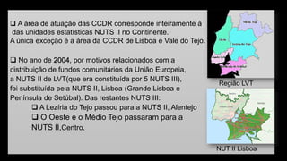 A área de atuação das CCDR corresponde inteiramente à 
das unidades estatísticas NUTS II no Continente. 
A única exceção é a área da CCDR de Lisboa e Vale do Tejo. 
No ano de 2004, por motivos relacionados com a 
distribuição de fundos comunitários da União Europeia, 
a NUTS II de LVT(que era constituída por 5 NUTS III), 
foi substituída pela NUTS II, Lisboa(Grande Lisboa e 
Península de Setúbal). Das restantes NUTS III: 
A Lezíria do Tejo passou para a NUTS II, Alentejo 
O Oeste e o Médio Tejo passaram para a 
NUTS II,Centro. 
Região LVT 
NUT II Lisboa  
