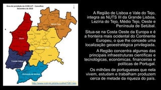 A Região de Lisboa e Vale do Tejo, integra as NUTS III da Grande Lisboa, Lezíria do Tejo, Médio Tejo, Oeste e Península de Setúbal. 
Situa-se na Costa Oeste da Europa e é a fronteira mais ocidental do Continente Europeu, o que lhe concede uma localização geoestratégica privilegiada. 
A Região concentra algumas das principais infraestruturas científicas e tecnológicas, económicas, financeiras e políticas de Portugal. 
Os milhões de portugueses que nela vivem, estudam e trabalham produzem cerca de metade da riqueza do país. 
http://www.ccdr-lvt.pt/pt/a-ccdrlvt/7281.htm  