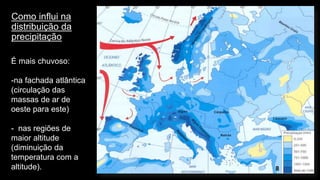Como influi na distribuição da precipitação 
8 
É mais chuvoso: 
-na fachada atlântica (circulação das massas de ar de oeste para este) 
-nas regiões de maior altitude (diminuição da temperatura com a altitude).  