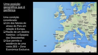 Uma posição geográfica que é periférica 
9 
Uma condição considerada: 
Um dos fatores do atraso do País em relação à Europa. 
Razão de um destino histórico -a Epopeia das Descobertas Que permite a existência de uma vasta ZEE –Zona Económica Exclusiva. 
RAA 
RAM 
RAA  