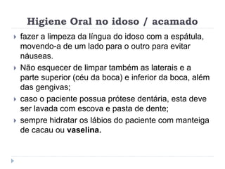 Higiene Oral no idoso / acamado
 fazer a limpeza da língua do idoso com a espátula,
movendo-a de um lado para o outro para evitar
náuseas.
 Não esquecer de limpar também as laterais e a
parte superior (céu da boca) e inferior da boca, além
das gengivas;
 caso o paciente possua prótese dentária, esta deve
ser lavada com escova e pasta de dente;
 sempre hidratar os lábios do paciente com manteiga
de cacau ou vaselina.
 
