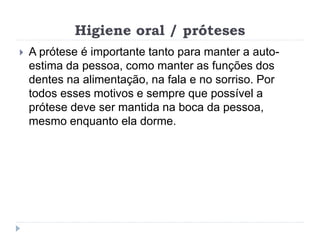Higiene oral / próteses
 A prótese é importante tanto para manter a auto-
estima da pessoa, como manter as funções dos
dentes na alimentação, na fala e no sorriso. Por
todos esses motivos e sempre que possível a
prótese deve ser mantida na boca da pessoa,
mesmo enquanto ela dorme.
 