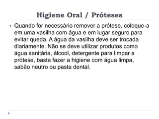 Higiene Oral / Próteses
 Quando for necessário remover a prótese, coloque-a
em uma vasilha com água e em lugar seguro para
evitar queda. A água da vasilha deve ser trocada
diariamente. Não se deve utilizar produtos como
água sanitária, álcool, detergente para limpar a
prótese, basta fazer a higiene com água limpa,
sabão neutro ou pasta dental.
 