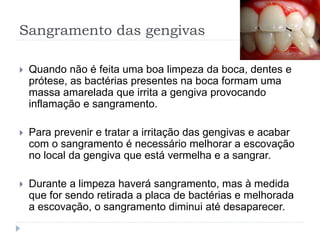Sangramento das gengivas
 Quando não é feita uma boa limpeza da boca, dentes e
prótese, as bactérias presentes na boca formam uma
massa amarelada que irrita a gengiva provocando
inflamação e sangramento.
 Para prevenir e tratar a irritação das gengivas e acabar
com o sangramento é necessário melhorar a escovação
no local da gengiva que está vermelha e a sangrar.
 Durante a limpeza haverá sangramento, mas à medida
que for sendo retirada a placa de bactérias e melhorada
a escovação, o sangramento diminui até desaparecer.
 